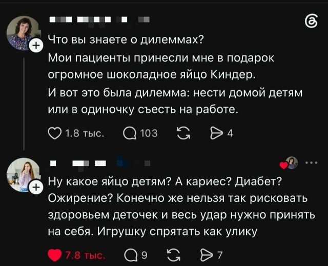 Что вы знаете о дилеммах? Мои пациенты принесли мне в подарок огромное шоколадное яйцо Киндер. И вот это была дилемма: нести домой детям или в одиночку съесть на работе. Ну какое яйцо детям? А кариес? Диабет? Ожирение? Конечно же нельзя так рисковать здоровьем деточек и весь удар нужно принять на себя. Игрушку спрятать как улику