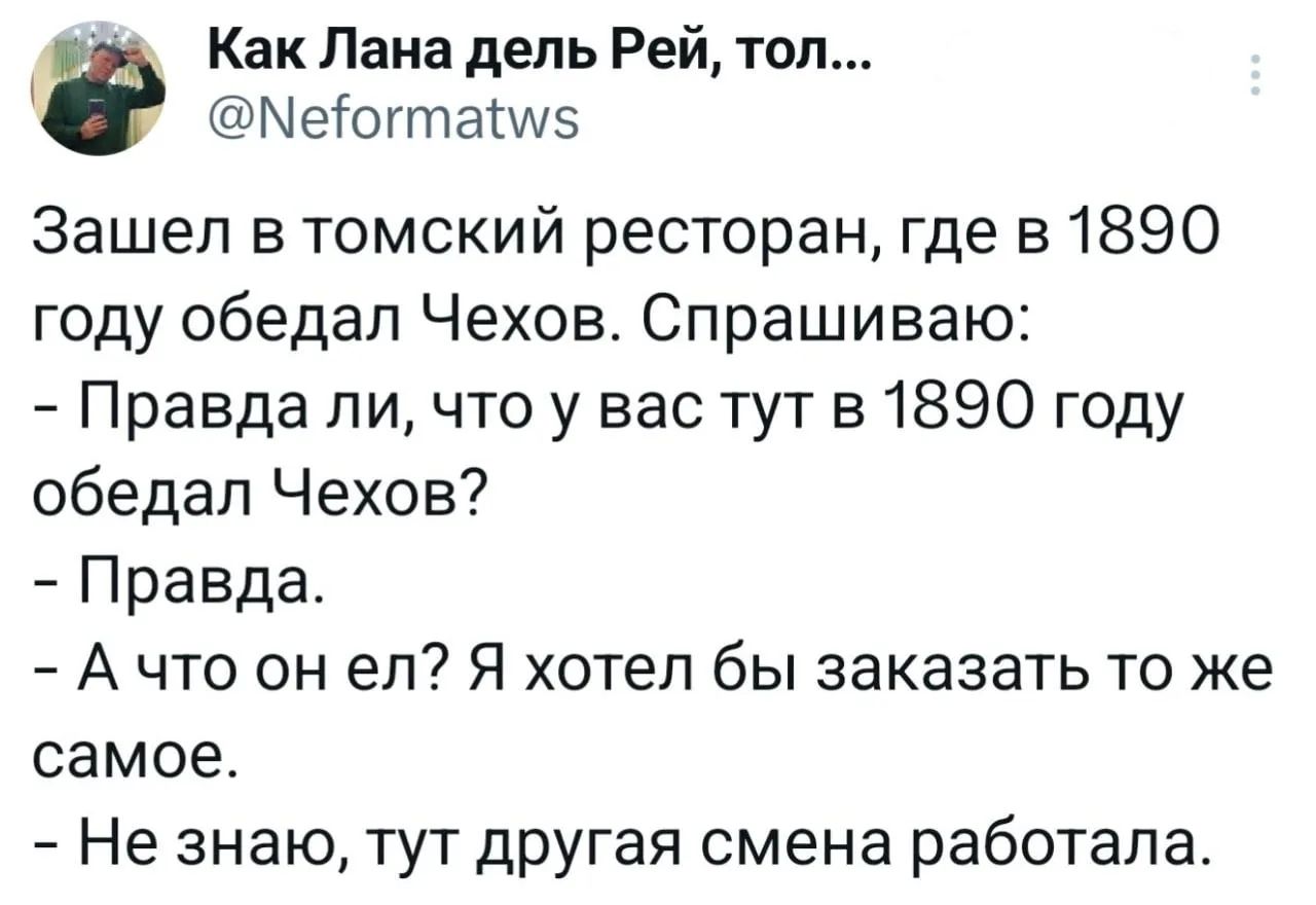 Как Лана дель Рей, тол...
@Neformatws
Зашел в томский ресторан, где в 1890 году обедал Чехов. Спрашиваю:
- Правда ли, что у вас тут в 1890 году обедал Чехов?
- Правда.
- А что он ел? Я хотел бы заказать то же самое.
- Не знаю, тут другая смена работала.