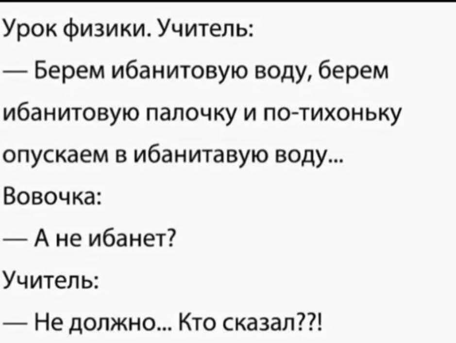 Урок физики. Учитель:
— Берем ибанитовую воду, берем ибанитовую палочку и по-тихоньку опускаем в ибанитовую воду...
Вовочка:
— А не ибанет?
Учитель:
— Не должно... Кто сказал??!