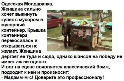 Одесская Молдаванка. Женщина сильно хочет выкинуть кулек с мусором в мусорный контейнер. Крышка контейнера перекосилась и открываться не желает. Женщина дергает ее туда и сюда, однако шансов на победу не имеет аж ни одного. И вот на сцене появляется классический бомж, подходит к ней и произносит: - Мадамм-м-с! Доверьте это профессионалу!