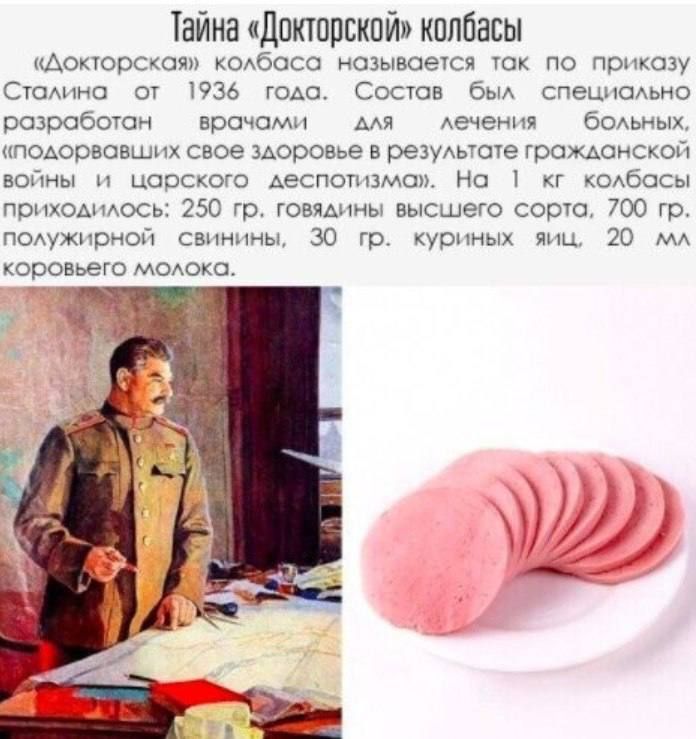 Тайна «Докторской» колбасы
«Докторская» колбаса называется так по приказу Сталина от 1936 года. Состав был специально разработан врачами для лечения больных, «подорвавших свое здоровье в результате гражданской войны и царского деспотизма». На 1 кг колбасы приходилось: 250 гр. говядины высшего сорта, 700 гр. полужирной свинины, 30 гр. куриных яиц,