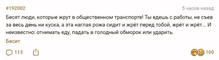 #192002 5 часов назад Бесят люди, которые жрут в общественном транспорте! Ты едешь с работы, не съев за весь день ни куска, а эта наглая рожа сидит и жрёт перед тобой, жрёт и жрёт... И неизвестно: отнимать еду, падать в голодный обморок или ударить. Бесит 113 100