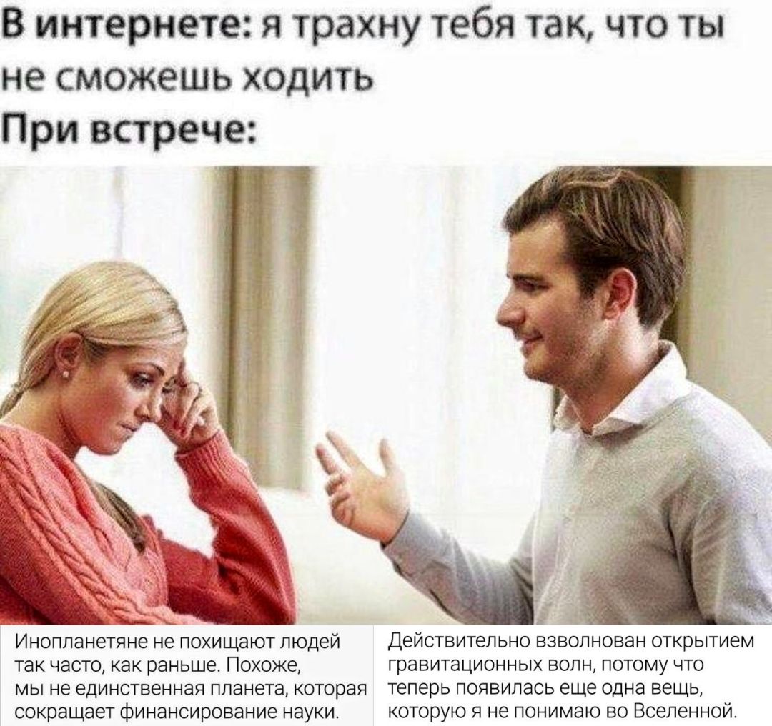 В интернете: я трахну тебя так, что ты не сможешь ходить При встрече: Инопланетяне не похищают людей так часто, как раньше. Похоже, мы не единственная планета, которая сокращает финансирование науки. Действительно взволнован открытием гравитационных волн, потому что теперь появилась еще одна вещь, которую я не понимаю во Вселенной.