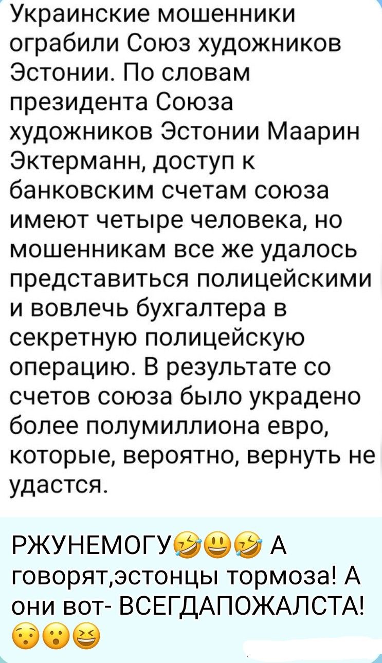 Украинские мошенники ограбили Союз художников Эстонии. По словам президента Союза художников Эстонии Маарин Эктерманн, доступ к банковским счетам союза имеют четыре человека, но мошенникам все же удалось представиться полицейскими и вовлечь бухгалтера в секретную полицейскую операцию. В результате со счетов союза было украдено более полумиллиона
