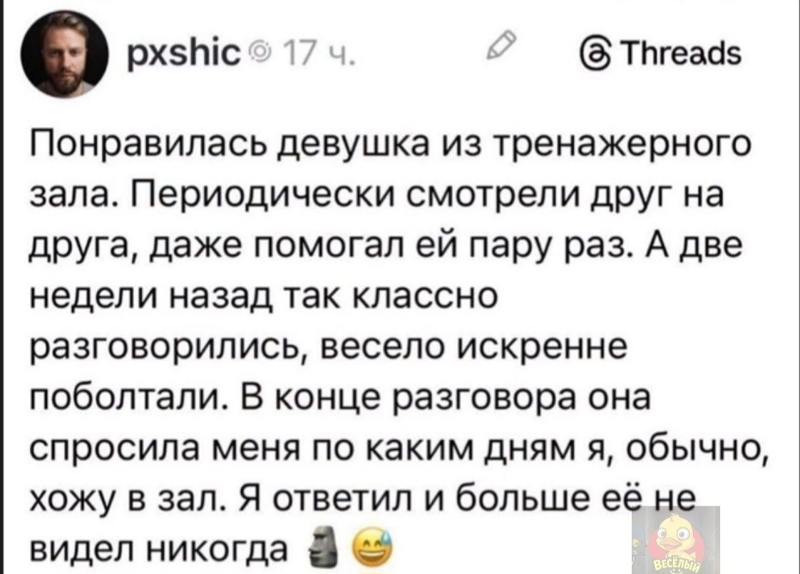 Понравилась девушка из тренажерного зала. Периодически смотрели друг на друга, даже помогал ей пару раз. А две недели назад так классно разговорились, весело искренне поболтали. В конце разговора она спросила меня по каким дням я, обычно, хожу в зал. Я ответил и больше её не видел никогда 🗿😅