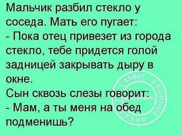 Мальчик разбил стекло у соседа. Мать его пугает: - Пока отец привезет из города стекло, тебе придется голой задницей закрывать дыру в окне. Сын сквозь слезы говорит: - Мам, а ты меня на обед подменишь?