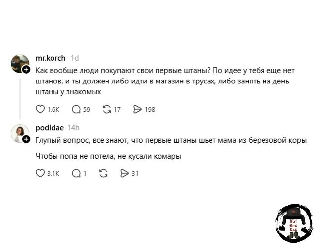 mr.korch: Как вообще люди покупают свои первые штаны? По идее у тебя еще нет штанов, и ты должен либо идти в магазин в трусах, либо занять на день штаны у знакомых. podidae: Глупый вопрос, все знают, что первые штаны шьет мама из березовой коры. Чтобы попа не потела, не кусали комары