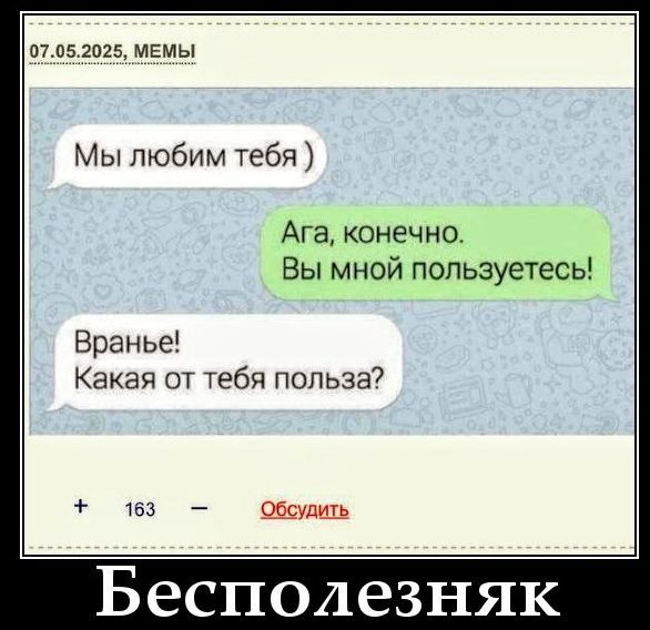 07.05.2025, МЕМЫ
Мы любим тебя )
Ага, конечно. Вы мной пользуетесь!
Вранье! Какая от тебя польза?
+ 163 - Обсудить
Бесполезняк