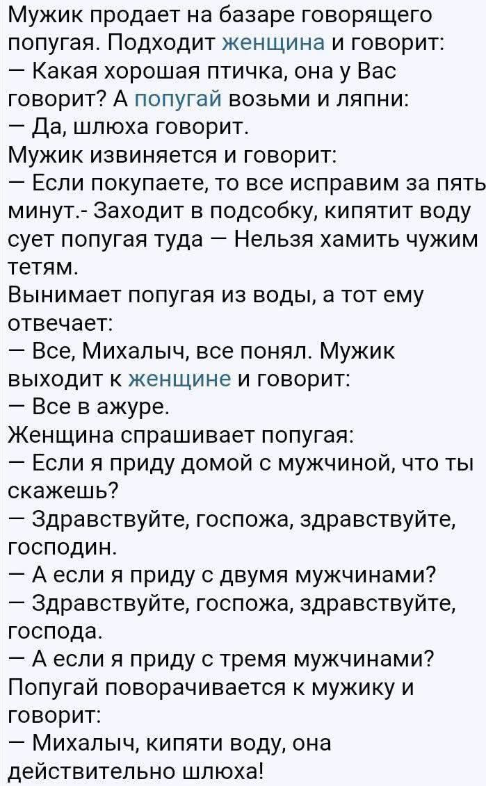 Мужик продает на базаре говорящего попугая. Подходит женщина и говорит: — Какая хорошая птичка, она у Вас говорит? А попугай возьми и ляпни: — Да, шлюха говорит. Мужик извиняется и говорит: — Если покупаете, то все исправим за пять минут. Заходит в подсобку, кипятит воду сует попугая туда — Нельзя хамить чужим тетям. Вынимает попугая из воды, а