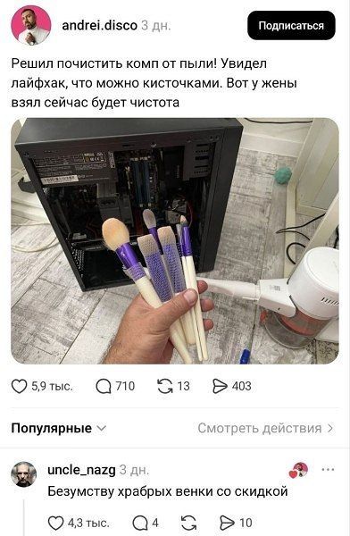 andrei.disco 3 дн. Подписаться Решил почистить комп от пыли! Увидел лайфхак, что можно кисточками. Вот у жены взял сейчас будет чистота 5,9 тыс. 710 13 403 Популярные Смотреть действия uncle_nazg 3 дн. Безумству храбрых венки со скидкой 4,3 тыс. 4 5 10