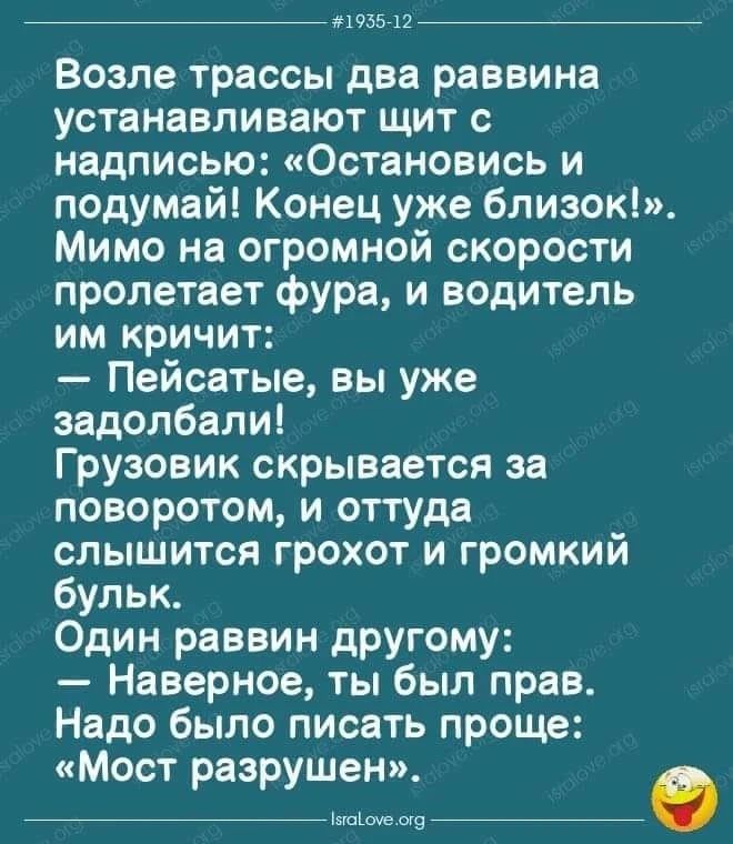 Возле трассы два раввина устанавливают щит с надписью: «Остановись и подумай! Конец уже близок!». Мимо на огромной скорости пролетает фура, и водитель им кричит: — Пейсатые, вы уже задолбали! Грузовик скрывается за поворотом, и оттуда слышится грохот и громкий бульк. Один раввин другому: — Наверное, ты был прав. Надо было писать проще: «Мост