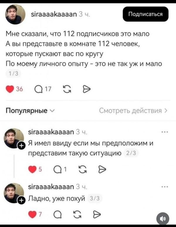 Мне сказали, что 112 подписчиков это мало. А вы представьте в комнате 112 человек, которые пускают вас по кругу. По моему личного опыту - это не так уж и мало. Я имел ввиду если мы предположим и представим такую ситуацию. Ладно, уже похуй.