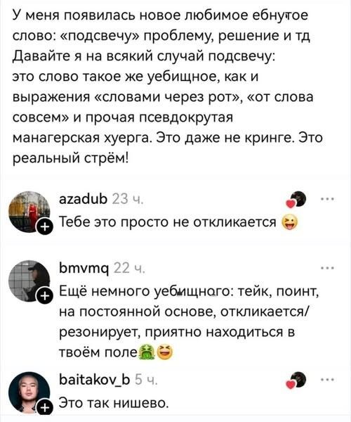 У меня появилась новое любимое ебнутое слово: «подсвечу» проблему, решение и тд Давайте я на всякий случай подсвечу: это слово такое же уебищное, как и выражения «словами через рот», «от слова совсем» и прочая псевдокрутая манагерская хуерга. Это даже не кринже. Это реальный стрэм! azadub Тебе это просто не откликается bmvmq Ещё немного уебищного: