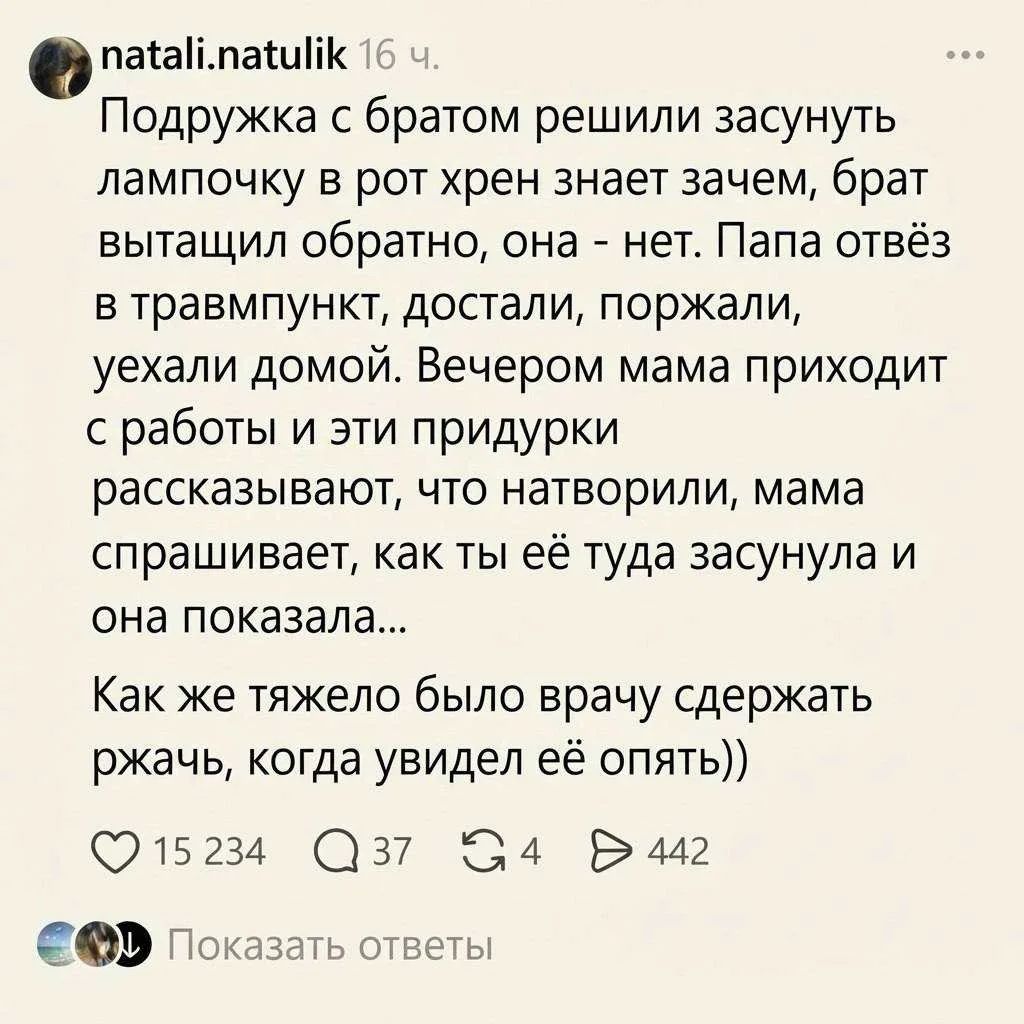 natali.natulik 16 ч. Подружка с братом решили засунуть лампочку в рот хрен знает зачем, брат вытащил обратно, она - нет. Папа отвёз в травмпункт, достали, поржали, уехали домой. Вечером мама приходит с работы и эти придурки рассказывают, что натворили, мама спрашивает, как ты её туда засунула и она показала... Как же тяжело было врачу сдержать