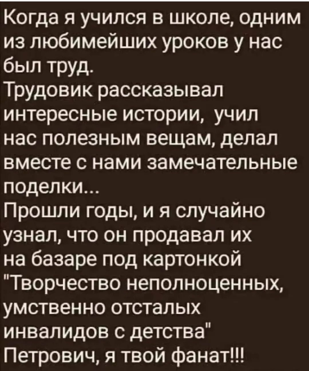 Когда я учился в школе, одним из любимейших уроков у нас был труд. Трудовик рассказывал интересные истории, учил нас полезным вещам, делал вместе с нами замечательные поделки... Прошли годы, и я случайно узнал, что он продавал их на базаре под картонкой 