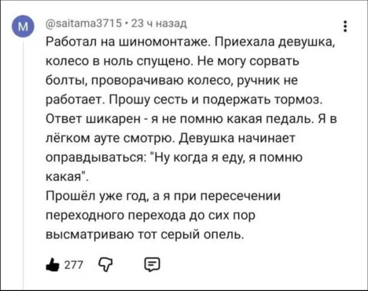 Работал на шиномонтаже. Приехала девушка, колесо в ноль спущено. Не могу сорвать болты, проворачиваю колесо, ручник не работает. Прошу сесть и подержать тормоз. Ответ шикарен - я не помню какая педаль. Я в лёгком ауте смотрю. Девушка начинает оправдываться: 