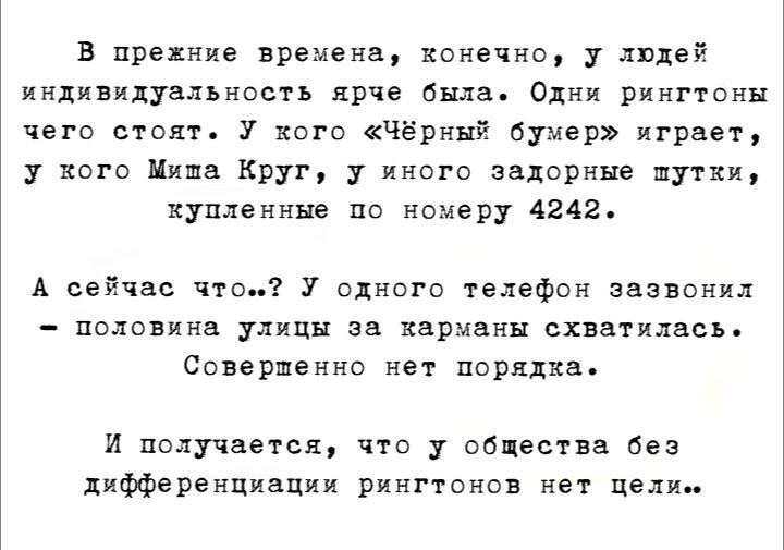 В прежние времена, конечно, у людей индивидуальность ярче была. Одни рингтоны чего стоят. У кого «Чёрный бумер» играет, у кого Миша Круг, у иного задорные шутки, купленные по номеру 4242. А сейчас что..? У одного телефон зазвонил — половина улицы за карманы схватилась. Совершенно нет порядка. И получается, что у общества без дифференциации