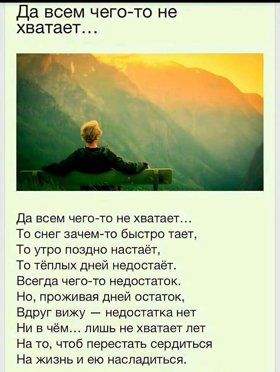 Да всем чего-то не хватает...
Да всем чего-то не хватает...
То снег зачем-то быстро тает,
То утро поздно настаёт,
То тёплых дней недостаёт.
Всегда чего-то недостаток.
Но, проживая дней остаток,
Вдруг вижу — недостатка нет
Ни в чём... лишь не хватает лет
На то, чтоб перестать сердиться
На жизнь и ею насладиться.