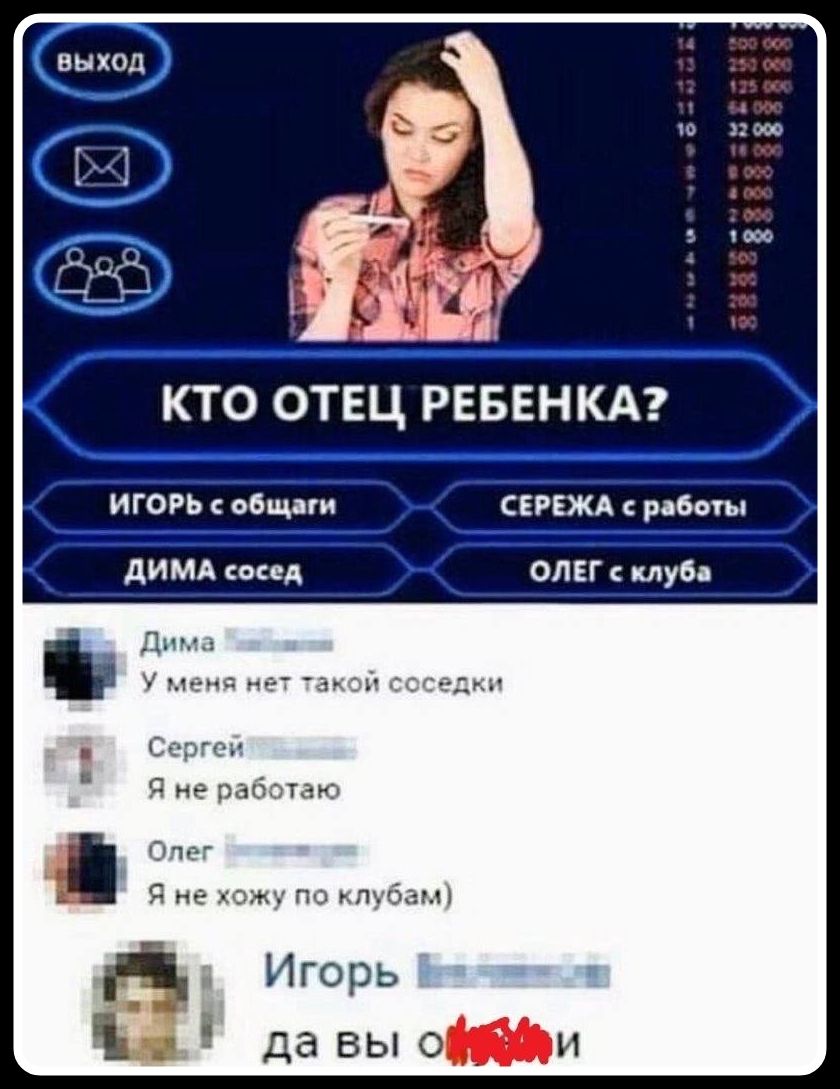 ВЫХОД КТО ОТЕЦ РЕБЕНКА? ИГОРЬ с общаги СЕРЕЖА с работы ДИМА сосед ОЛЕГ с клуба Дима У меня нет такой соседки Сергей Я не работаю Олег Я не хожу по клубам) Игорь да вы охуели