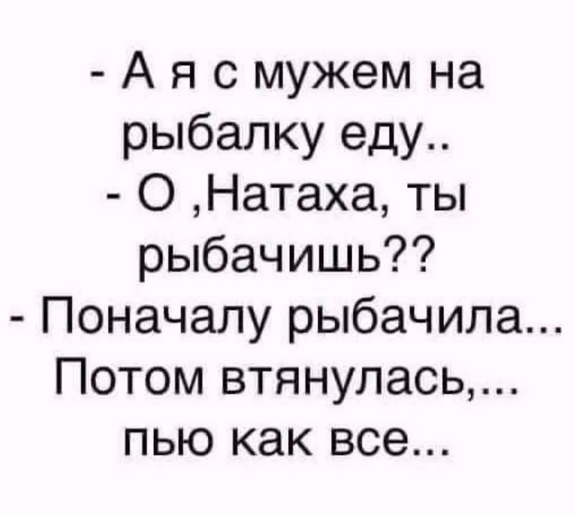 - А я с мужем на рыбалку еду.. - О ,Натаха, ты рыбачишь?? - Поначалу рыбачила... Потом втянулась,... пью как все...