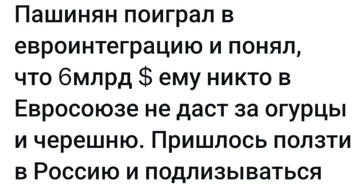 Пашинян поиграл в евроинтеграцию и понял, что 6млрд $ ему никто в Евросоюзе не даст за огурцы и черешню. Пришлось ползти в Россию и подлизываться