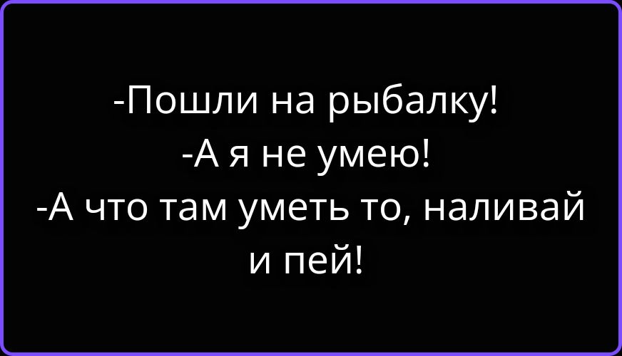 - Пошли на рыбалку!
- А я не умею!
- А что там уметь то, наливай и пей!