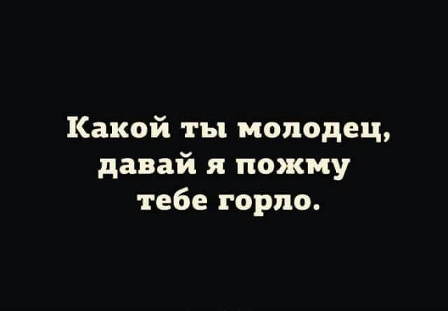 Какой ты молодец, давай я пожму тебе горло.