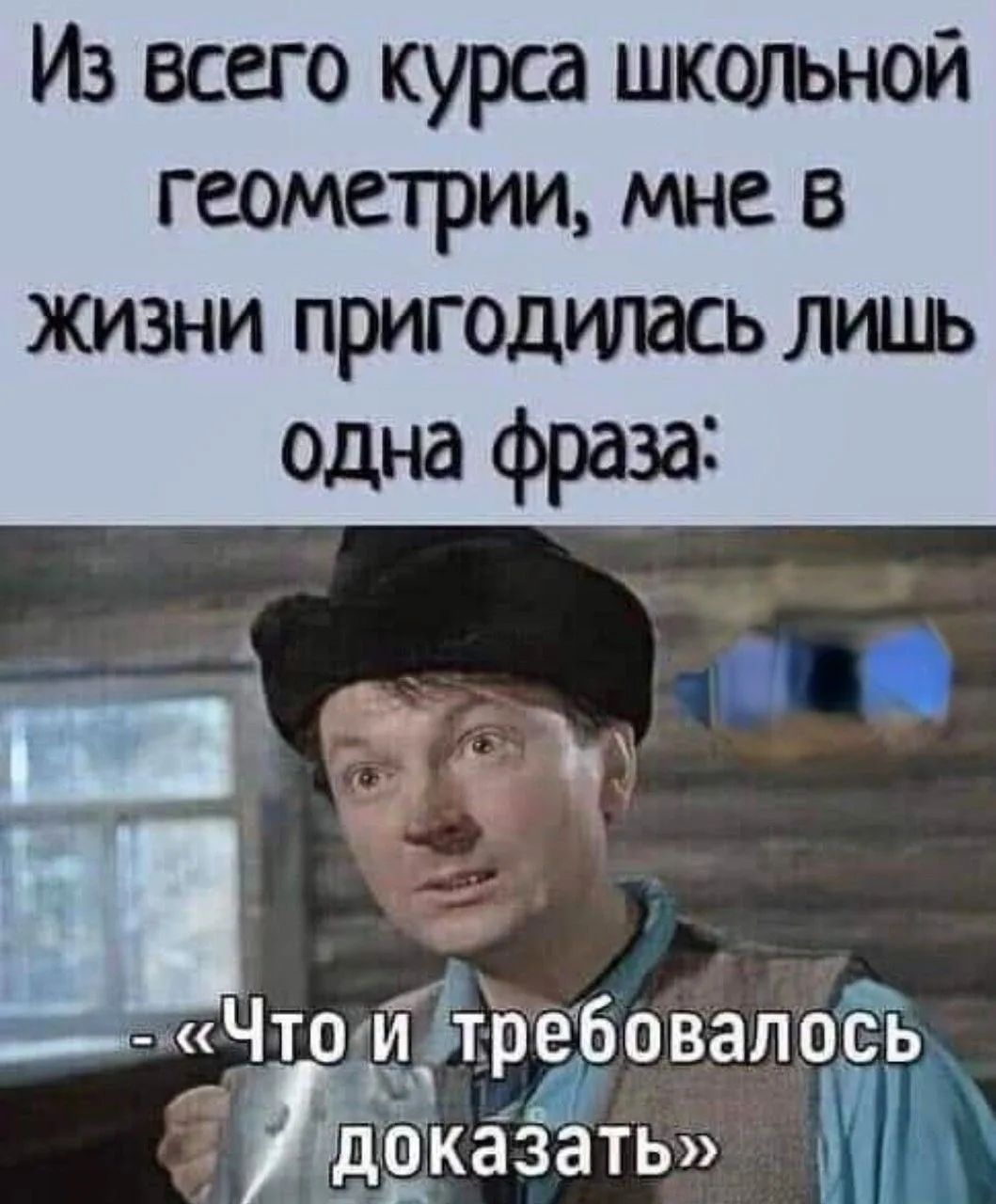 Из всего курса школьной геометрии, мне в жизни пригодилась лишь одна фраза: - «Что и требовалось доказать»