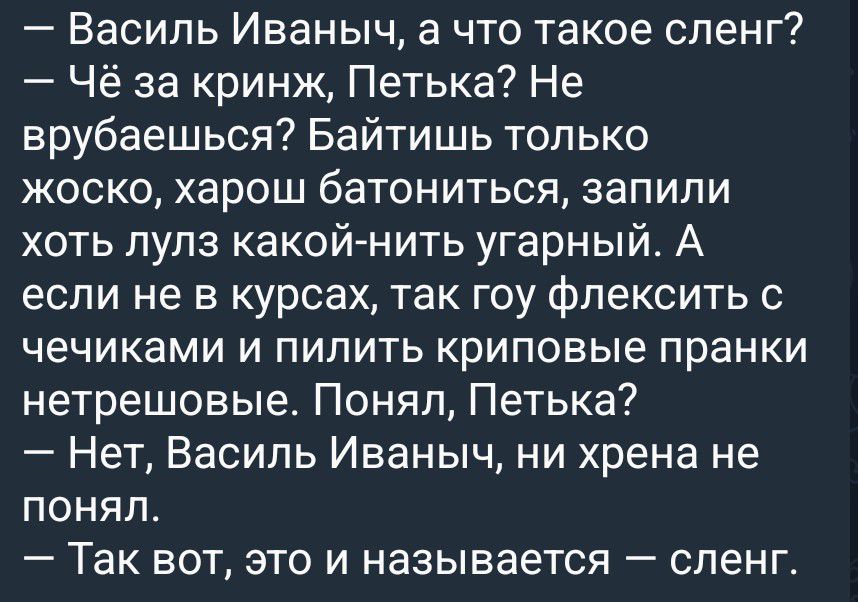 — Василь Иваныч, а что такое сленг?
— Чё за кринж, Петька? Не врубаешься? Байтишь только жоско, хорош батониться, запили хоть лулз какой-нить угарный. А если не в курсах, так гоу флексить с чечиками и пилить криповые пранки нетрешовые. Понял, Петька?
— Нет, Василь Иваныч, ни хрена не понял.
— Так вот, это и называется — сленг.