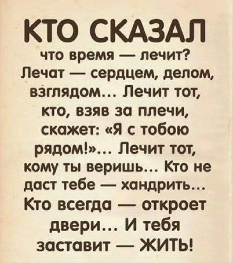 КТО СКАЗАЛ что время — лечит? Лечат — сердцем, делом, взглядом... Лечит тот, кто, взяв за плечи, скажет: «Я с тобою рядом!»... Лечит тот, кому ты веришь... Кто не даст тебе — хандрить... Кто всегда — откроет двери... И тебя заставит — ЖИТЬ!