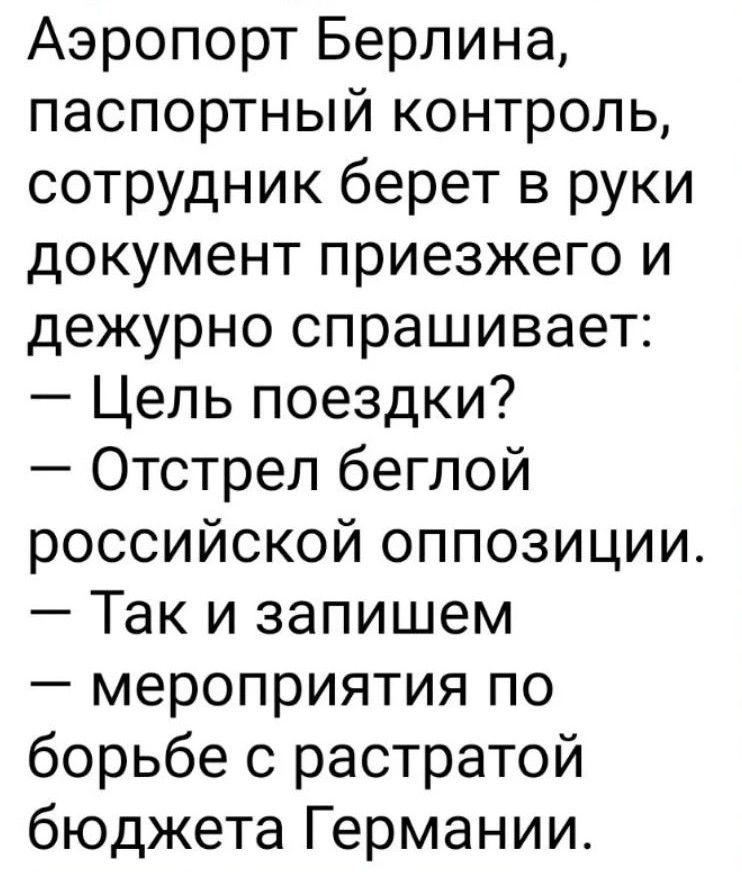 Аэропорт Берлина, паспортный контроль, сотрудник берет в руки документ приезжего и дежурно спрашивает: — Цель поездки? — Отстрел беглой российской оппозиции. — Так и запишем — мероприятия по борьбе с растратой бюджета Германии.