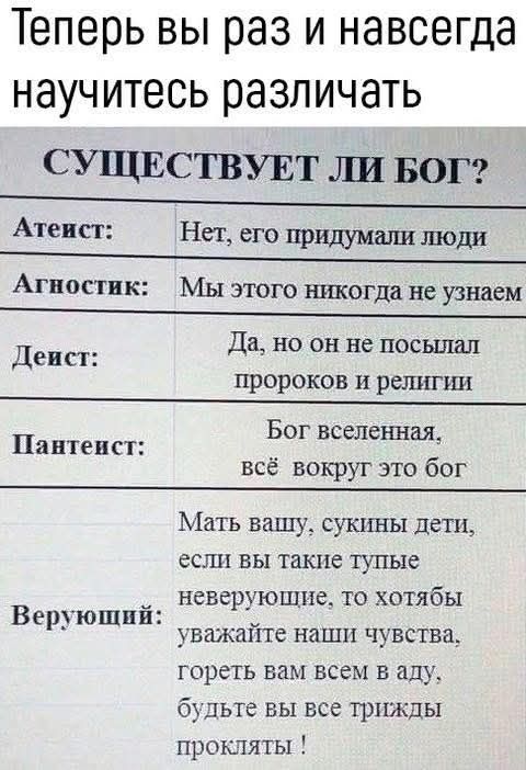 Теперь вы раз и навсегда научитесь различать СУЩЕСТВУЕТ ЛИ БОГ? Атеист: Нет, его придумали люди Агностик: Мы этого никогда не узнаем Деист: Да, но он не посылал пророков и религии Пантеист: Бог вселенная, всё вокруг это бог Верующий: Мать вашу, сукины дети, если вы такие тупые неверующие, то хотябы уважайте наши чувства, гореть вам всем в аду,