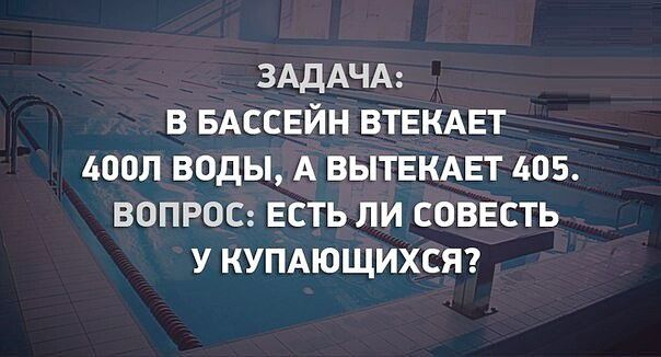 ЗАДАЧА: В БАССЕЙН ВТЕКАЕТ 400Л ВОДЫ, А ВЫТЕКАЕТ 405. ВОПРОС: ЕСТЬ ЛИ СОВЕСТЬ У КУПАЮЩИХСЯ?
