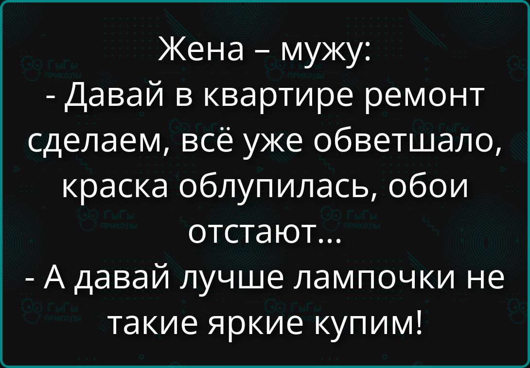 Жена – мужу: - Давай в квартире ремонт сделаем, всё уже обветшало, краска облупилась, обои отстают... - А давай лучше лампочки не такие яркие купим!