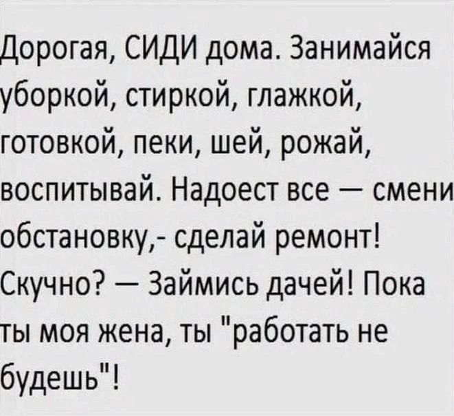 Дорогая, СИДИ дома. Занимайся уборкой, стиркой, глажкой, готовкой, пеки, шей, рожай, воспитывай. Надоест все — смени обстановку, — сделай ремонт! Скучно? — Займись дачей! Пока ты моя жена, ты 