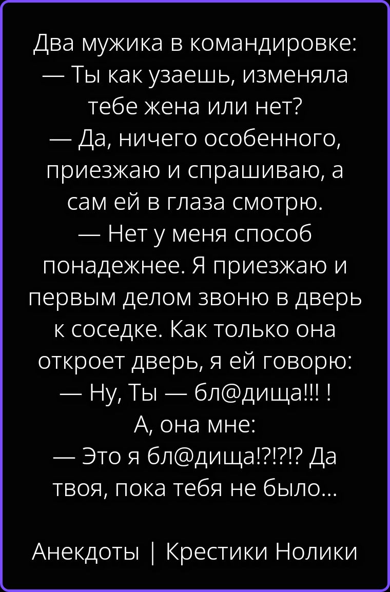 Два мужика в командировке: — Ты как узаешь, изменяла тебе жена или нет? — Да, ничего особенного, приезжаю и спрашиваю, а сам ей в глаза смотрю. — Нет у меня способ понадежнее. Я приезжаю и первым делом звоню в дверь к соседке. Как только она откроет дверь, я ей говорю: — Ну, Ты — бл@дища!!! ! А, она мне: — Это я бл@дища!?!?! Да твоя, пока тебя не