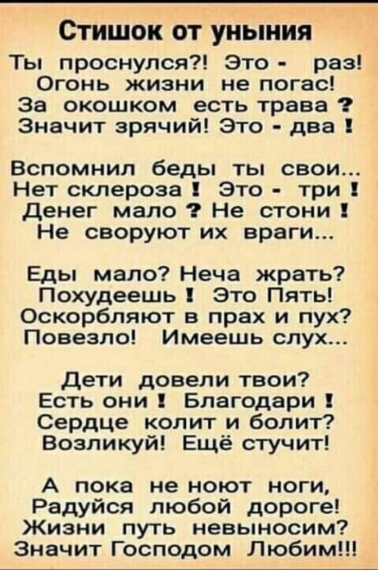 Стишок от уныния Ты проснулся?! Это - раз! Огонь жизни не погас! За окошком есть трава? Значит зрячий! Это - два! Вспомнил беды ты свои... Нет склероза! Это - три! Денег мало? Не стони! Не своруют их враги... Еды мало? Неча жрать? Похудеешь! Это Пять! Оскорбляют в прах и пух? Повезло! Имеешь слух... Дети довели твои? Есть они! Благодари! Сердце