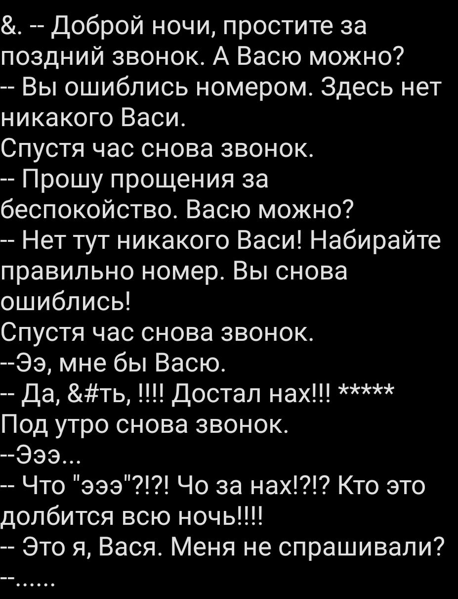 Доброй ночи, простите за поздний звонок. А Васю можно? Вы ошиблись номером. Здесь нет никакого Васи. Спустя час снова звонок. Прошу прощения за беспокойство. Васю можно? Нет тут никакого Васи! Набирайте правильно номер. Вы снова ошиблись! Спустя час снова звонок. Ээ, мне бы Васю. Да, &ть, !!!! Достал нах!!! ***** Под утро снова звонок. Ээ... Что