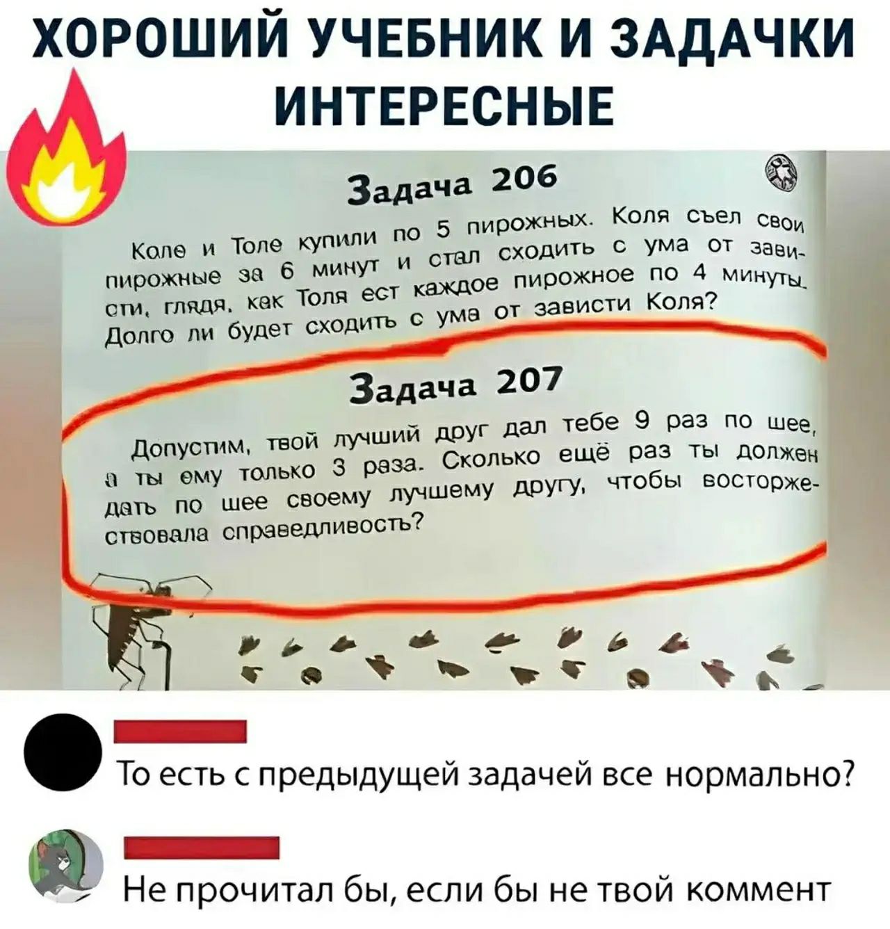 ХОРОШИЙ УЧЕБНИК И ЗАДАЧКИ ИНТЕРЕСНЫЕ
Задача 206
Коле и Толе купили по 5 пирожных. Коля съел свои пирожные за 6 минут и стал сходить с ума от зависти, глядя, как Толя ест каждое пирожное по 4 минуты. Долго ли будет сходить с ума от зависти Коля?
Задача 207
Допустим, твой лучший друг дал тебе 9 раз по шее, а ты ему только 3 раза. Сколько ещё раз ты