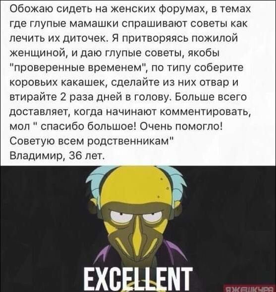Обожаю сидеть на женских форумах, в темах где глупые мамашки спрашивают советы как лечить их диточек. Я притворяюсь пожилой женщиной, и даю глупые советы, якобы 