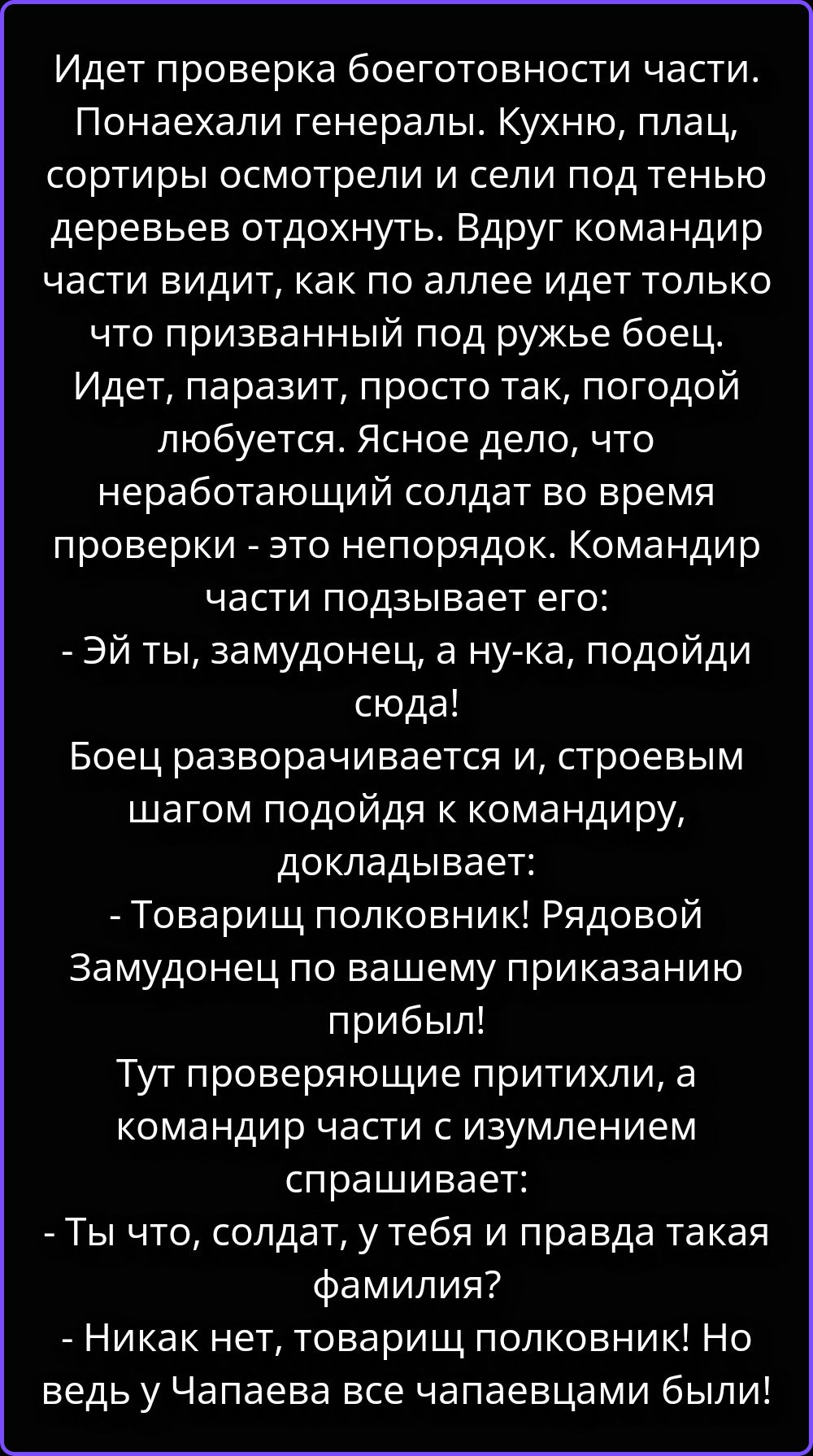 Идет проверка боеготовности части. Понаехали генералы. Кухню, плац, сортиры осмотрели и сели под тенью деревьев отдохнуть. Вдруг командир части видит, как по аллее идет только что призванный под ружье боец. Идет, паразит, просто так, погодой любуется. Ясное дело, что неработающий солдат во время проверки - это непорядок. Командир части подзывает