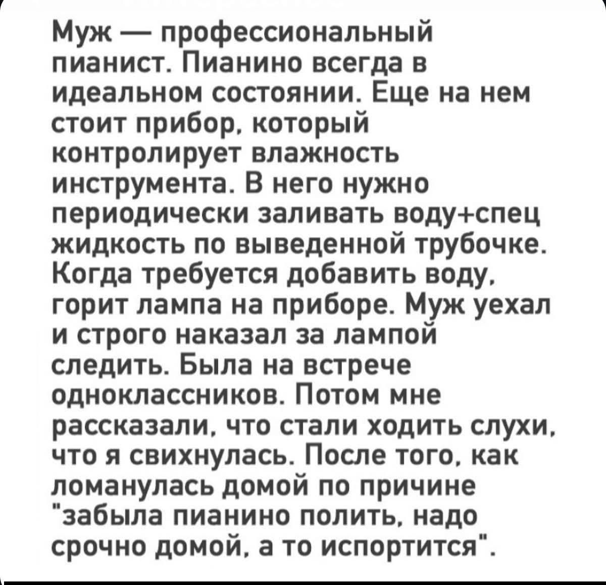 Муж — профессиональный пианист. Пианино всегда в идеальном состоянии. Еще на нем стоит прибор, который контролирует влажность инструмента. В него нужно периодически заливать воду+спец жидкость по выведенной трубочке. Когда требуется добавить воду, горит лампа на приборе. Муж уехал и строго наказал за лампой следить. Была на встрече одноклассников.