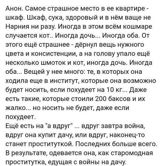 Анон. Самое страшное место в ее квартире - шкаф. Шкаф, сука, здоровый и в нём ваще не Нарния ни разу. Иногда в этом всём кошмаре случается кот.. Иногда дочь... Иногда оба. От этого ещё страшнее - дёрнул вещь нужного цвета и консистенции, а на голову упало ещё несколько шмоток и кот, иногда дочь. Иногда оба... Вещей у нее много: те, в которых она