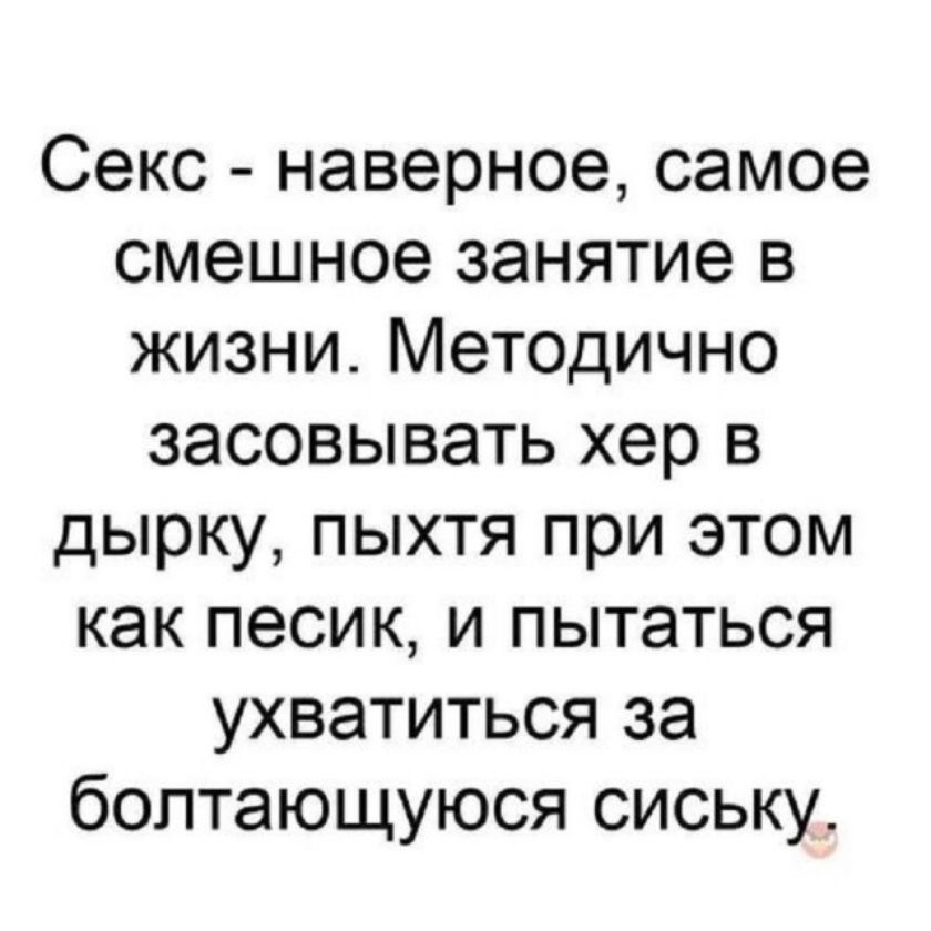 Секс - наверное, самое смешное занятие в жизни. Методично засовывать хер в дырку, пыхтя при этом как песик, и пытаться ухватиться за болтающуюся сиську.