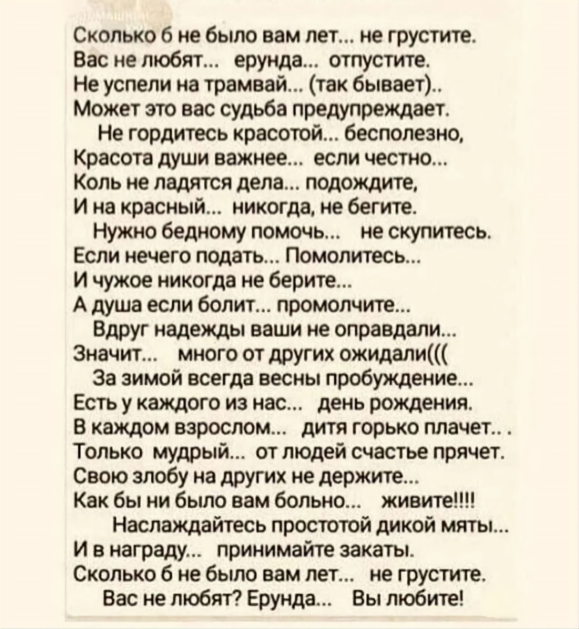 Сколько б не было вам лет... не грустите.
Вас не любят... ерунда... отпустите.
Не успели на трамвай... (так бывает)..
Может это вас судьба предупреждает.
Не гордитесь красотой... бесполезно,
Красота души важнее... если честно...
Коль не ладятся дела... подождите,
И на красный... никогда, не бегите.
Нужно бедному помочь... не скупитесь.
Если нечего