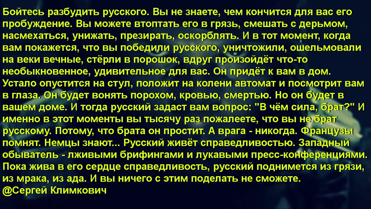 Бойтесь разбудить русского. Вы не знаете, чем кончится для вас его пробуждение. Вы можете втоптать его в грязь, смешать с дерьмом, насмехаться, унижать, презирать, оскорблять. И в тот момент, когда вам покажется, что вы победили русского, уничтожили, ошельмовали на веки вечные, стёрли в порошок, вдруг произойдёт что-то необыкновенное, удивительное