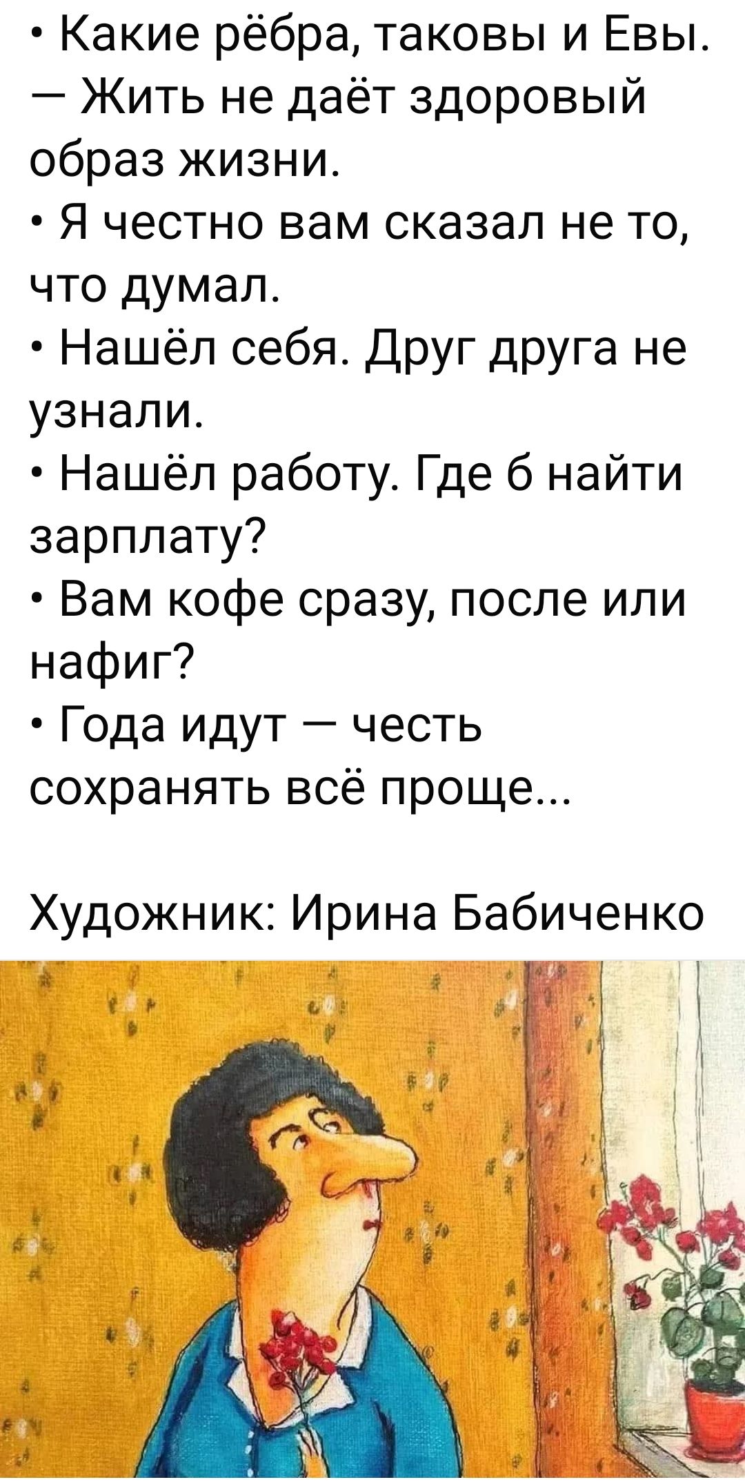 Какие рёбра, таковы и Евы.
— Жить не даёт здоровый образ жизни.
• Я честно вам сказал не то, что думал.
• Нашёл себя. Друг друга не узнали.
• Нашёл работу. Где б найти зарплату?
• Вам кофе сразу, после или нафиг?
• Года идут — честь сохранять всё проще...
Художник: Ирина Бабиченко