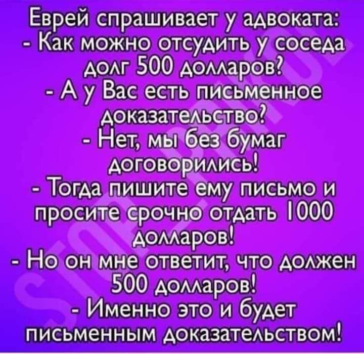 Еврей спрашивает у адвоката: - Как можно отсудить у соседа долг 500 долларов? - А у Вас есть письменное доказательство? - Нет, мы без бумаг договорились! - Тогда пишите ему письмо и просите срочно отдать 1000 долларов! - Но он мне ответит, что должен 500 долларов! - Именно это и будет письменным доказательством!
