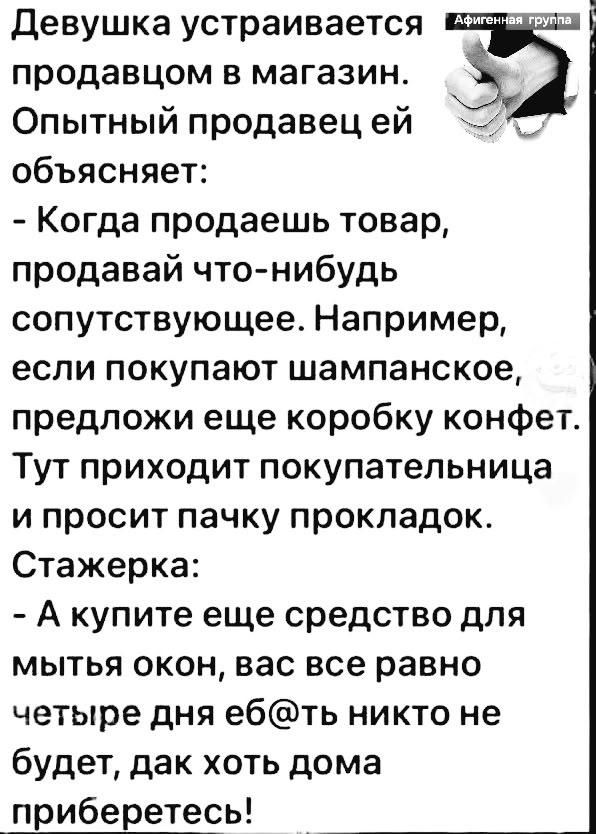 Девушка устраивается продавцом в магазин. Опытный продавец ей объясняет: - Когда продаешь товар, продавай что-нибудь сопутствующее. Например, если покупают шампанское, предложи еще коробку конфет. Тут приходит покупательница и просит пачку прокладок. Стажерка: - А купите еще средство для мытья окон, вас все равно четыре дня еб@ть никто не будет,