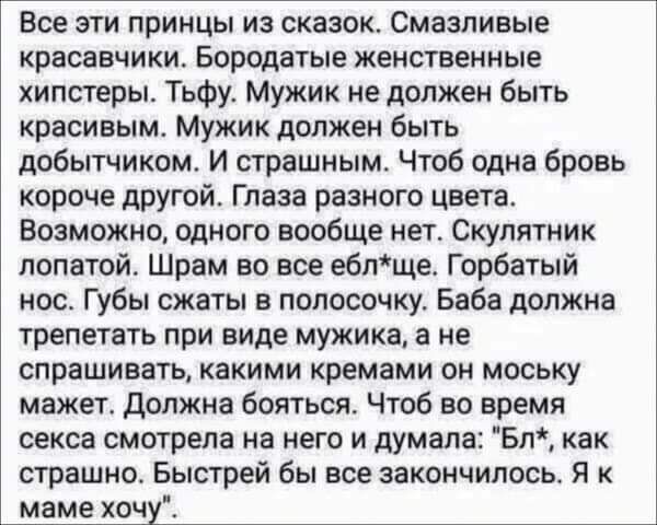 Все эти принцы из сказок. Смазливые красавчики. Бородатые женственные хипстеры. Тьфу. Мужик не должен быть красивым. Мужик должен быть добытчиком. И страшным. Чтоб одна бровь короче другой. Глаза разного цвета. Возможно, одного вообще нет. Скулятник лопатой. Шрам во все ебл*ще. Горбатый нос. Губы сжаты в полосочку. Баба должна трепетать при виде